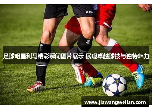 足球明星利马精彩瞬间图片展示 展现卓越球技与独特魅力