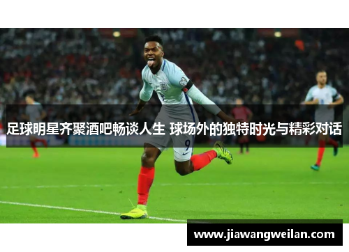 足球明星齐聚酒吧畅谈人生 球场外的独特时光与精彩对话