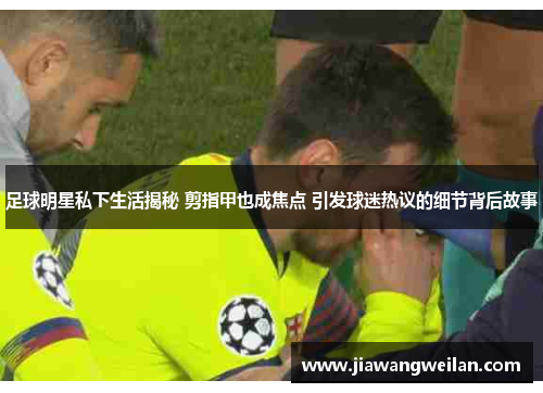 足球明星私下生活揭秘 剪指甲也成焦点 引发球迷热议的细节背后故事