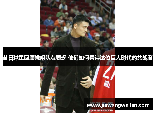 昔日球星回顾姚明队友表现 他们如何看待这位巨人时代的共战者