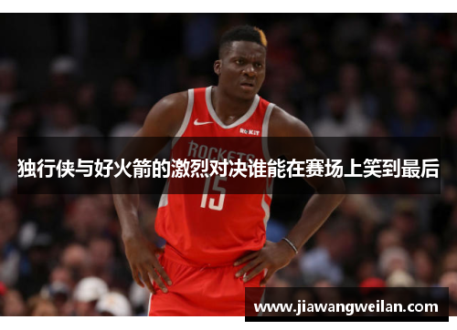 独行侠与好火箭的激烈对决谁能在赛场上笑到最后